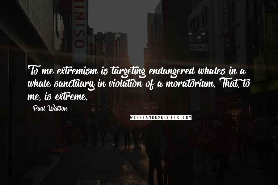 Paul Watson Quotes: To me extremism is targeting endangered whales in a whale sanctuary in violation of a moratorium. That, to me, is extreme.