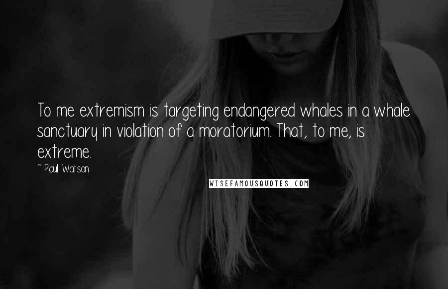 Paul Watson Quotes: To me extremism is targeting endangered whales in a whale sanctuary in violation of a moratorium. That, to me, is extreme.