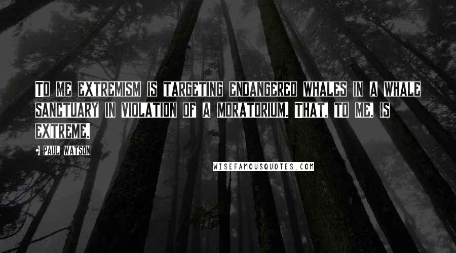 Paul Watson Quotes: To me extremism is targeting endangered whales in a whale sanctuary in violation of a moratorium. That, to me, is extreme.