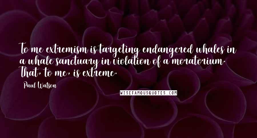 Paul Watson Quotes: To me extremism is targeting endangered whales in a whale sanctuary in violation of a moratorium. That, to me, is extreme.