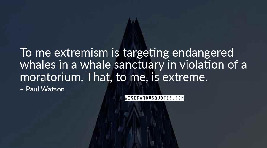 Paul Watson Quotes: To me extremism is targeting endangered whales in a whale sanctuary in violation of a moratorium. That, to me, is extreme.