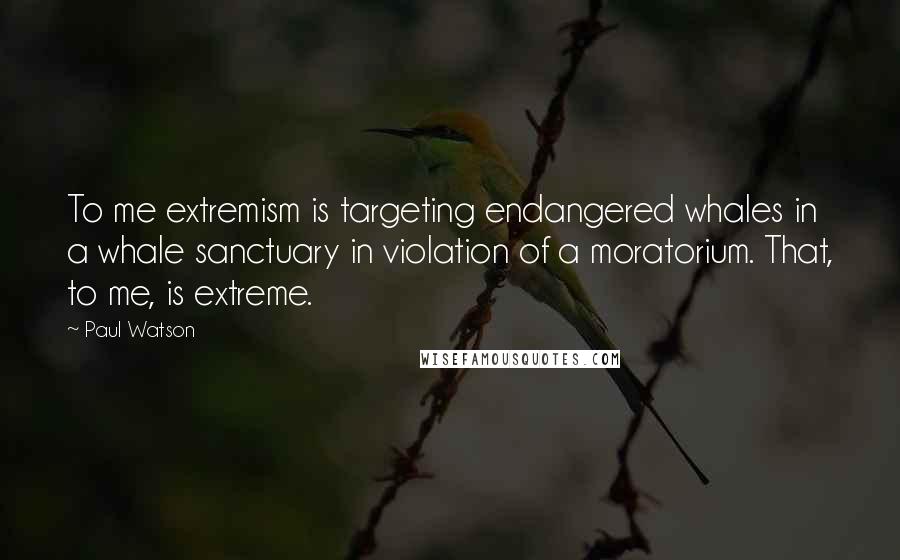 Paul Watson Quotes: To me extremism is targeting endangered whales in a whale sanctuary in violation of a moratorium. That, to me, is extreme.
