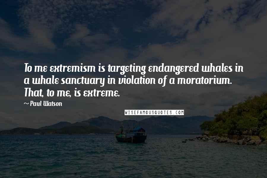 Paul Watson Quotes: To me extremism is targeting endangered whales in a whale sanctuary in violation of a moratorium. That, to me, is extreme.