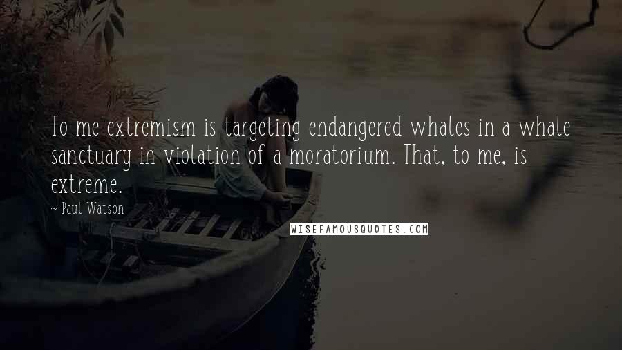 Paul Watson Quotes: To me extremism is targeting endangered whales in a whale sanctuary in violation of a moratorium. That, to me, is extreme.