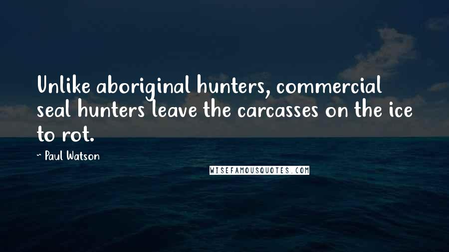 Paul Watson Quotes: Unlike aboriginal hunters, commercial seal hunters leave the carcasses on the ice to rot.