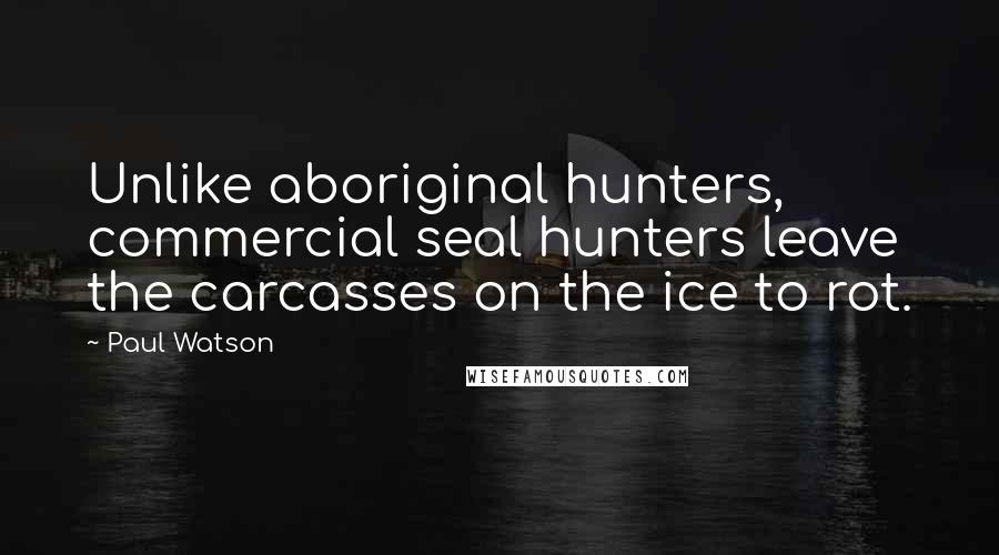 Paul Watson Quotes: Unlike aboriginal hunters, commercial seal hunters leave the carcasses on the ice to rot.
