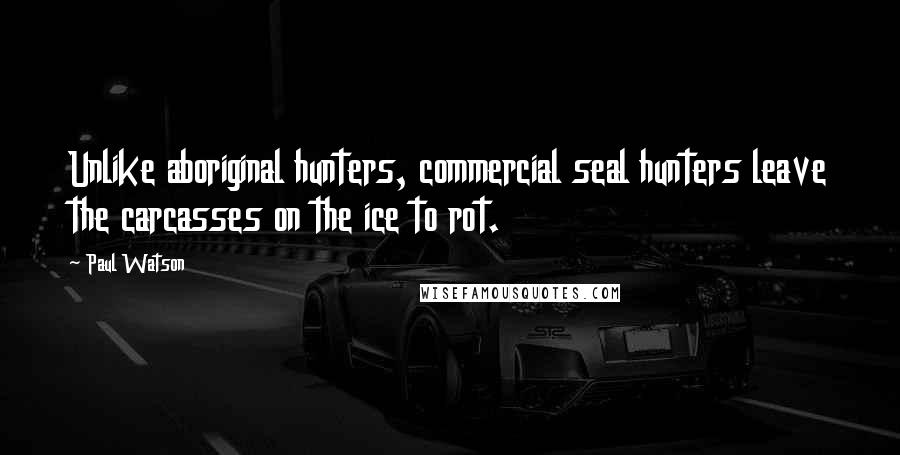 Paul Watson Quotes: Unlike aboriginal hunters, commercial seal hunters leave the carcasses on the ice to rot.