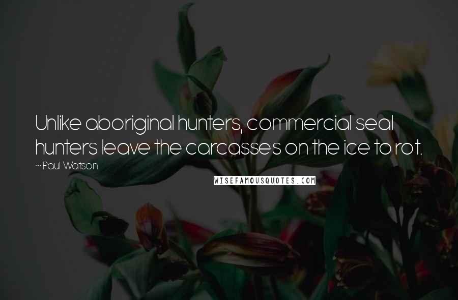 Paul Watson Quotes: Unlike aboriginal hunters, commercial seal hunters leave the carcasses on the ice to rot.