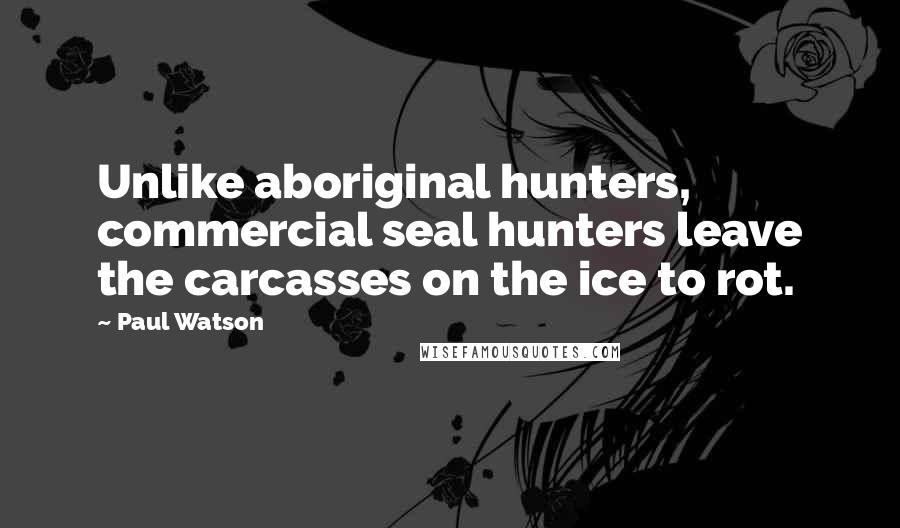 Paul Watson Quotes: Unlike aboriginal hunters, commercial seal hunters leave the carcasses on the ice to rot.