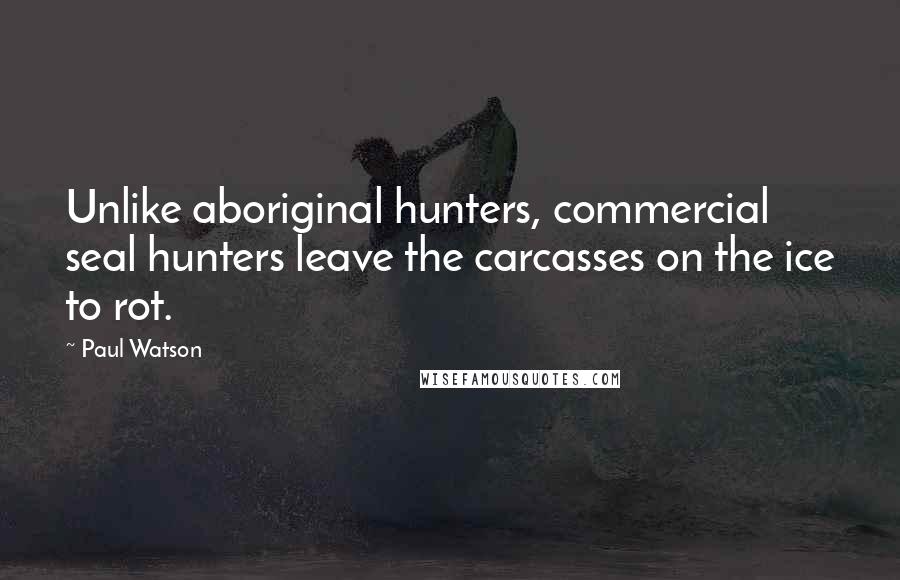 Paul Watson Quotes: Unlike aboriginal hunters, commercial seal hunters leave the carcasses on the ice to rot.