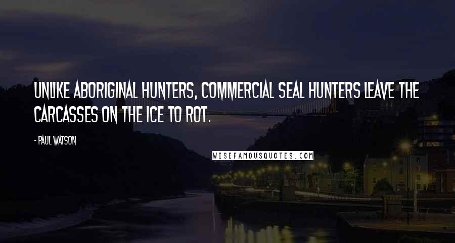 Paul Watson Quotes: Unlike aboriginal hunters, commercial seal hunters leave the carcasses on the ice to rot.