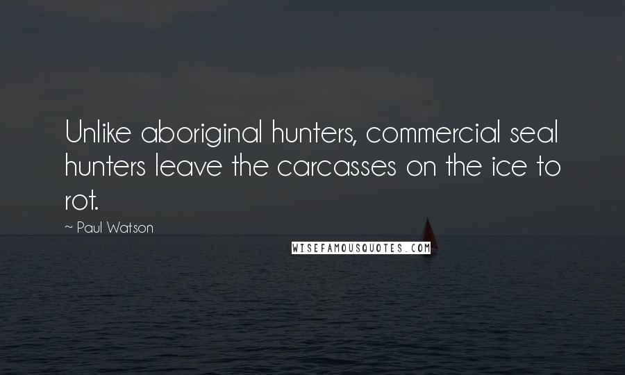 Paul Watson Quotes: Unlike aboriginal hunters, commercial seal hunters leave the carcasses on the ice to rot.