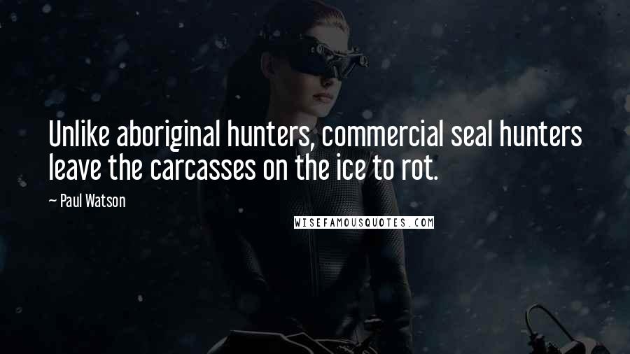 Paul Watson Quotes: Unlike aboriginal hunters, commercial seal hunters leave the carcasses on the ice to rot.