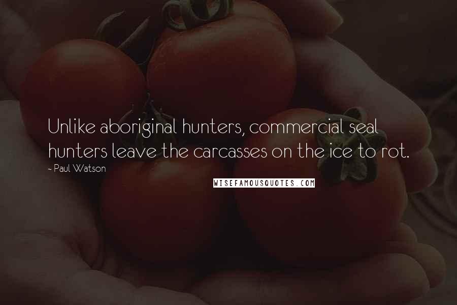 Paul Watson Quotes: Unlike aboriginal hunters, commercial seal hunters leave the carcasses on the ice to rot.