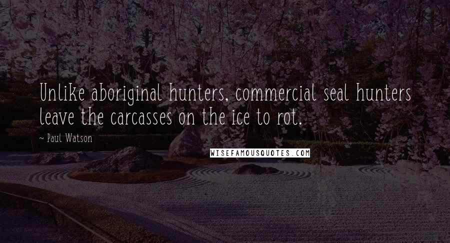 Paul Watson Quotes: Unlike aboriginal hunters, commercial seal hunters leave the carcasses on the ice to rot.