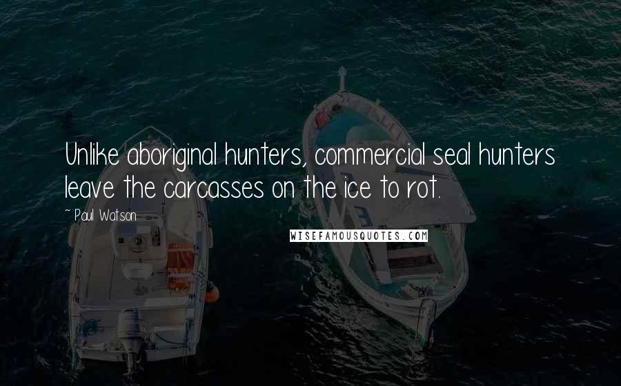 Paul Watson Quotes: Unlike aboriginal hunters, commercial seal hunters leave the carcasses on the ice to rot.