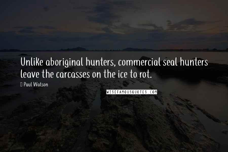 Paul Watson Quotes: Unlike aboriginal hunters, commercial seal hunters leave the carcasses on the ice to rot.