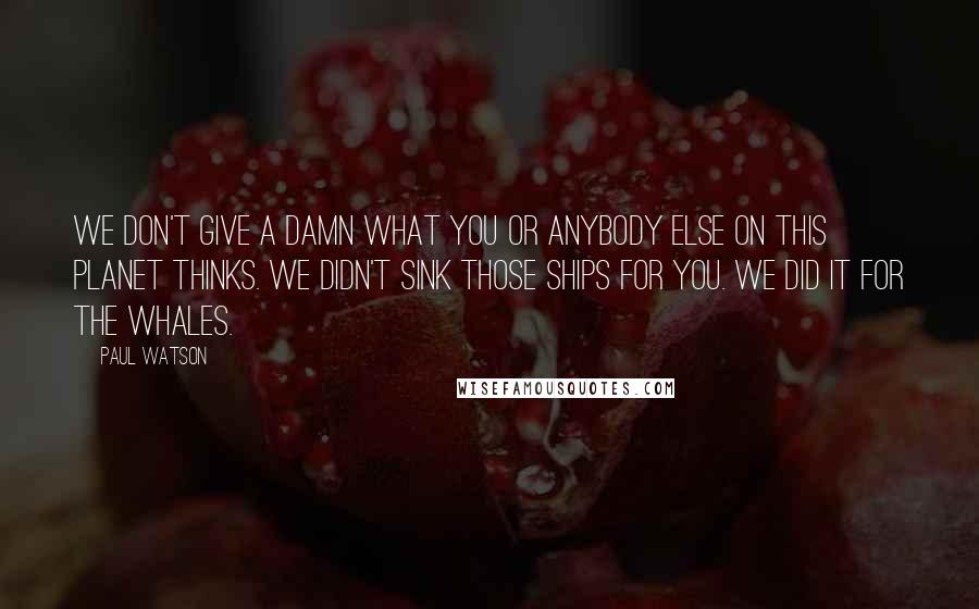 Paul Watson Quotes: We don't give a damn what you or anybody else on this planet thinks. We didn't sink those ships for you. We did it for the whales.