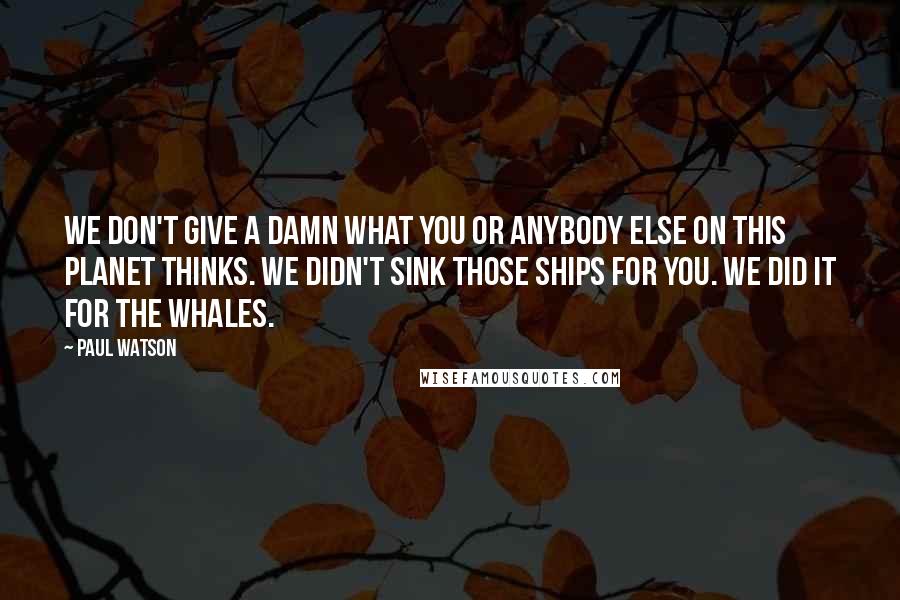 Paul Watson Quotes: We don't give a damn what you or anybody else on this planet thinks. We didn't sink those ships for you. We did it for the whales.