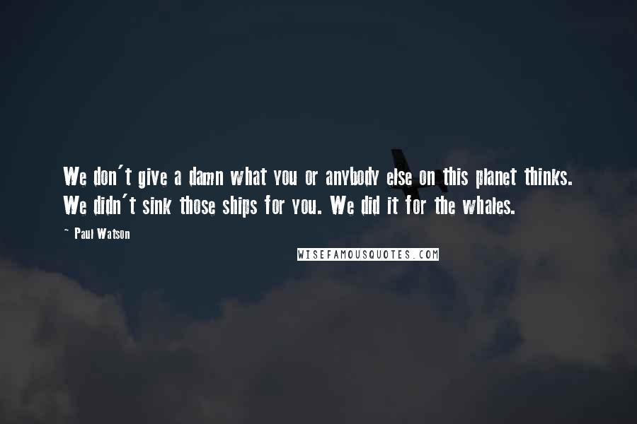 Paul Watson Quotes: We don't give a damn what you or anybody else on this planet thinks. We didn't sink those ships for you. We did it for the whales.