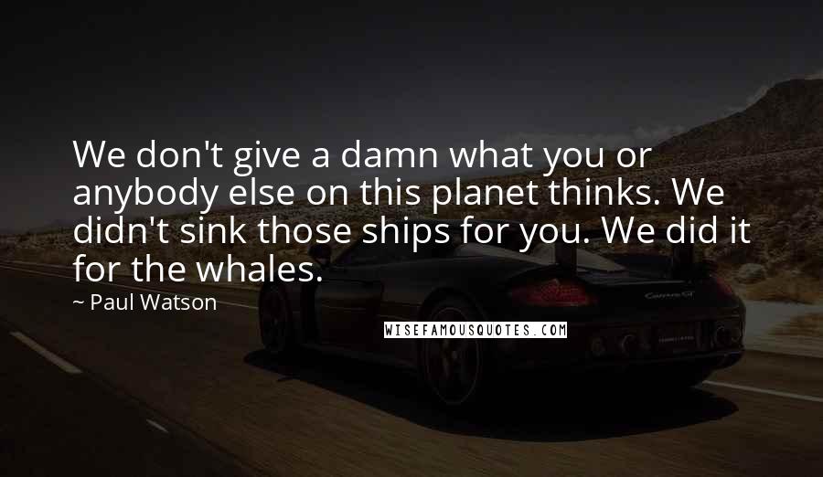 Paul Watson Quotes: We don't give a damn what you or anybody else on this planet thinks. We didn't sink those ships for you. We did it for the whales.