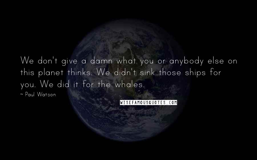 Paul Watson Quotes: We don't give a damn what you or anybody else on this planet thinks. We didn't sink those ships for you. We did it for the whales.