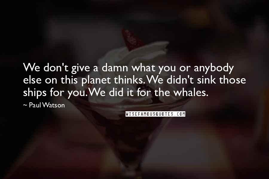 Paul Watson Quotes: We don't give a damn what you or anybody else on this planet thinks. We didn't sink those ships for you. We did it for the whales.