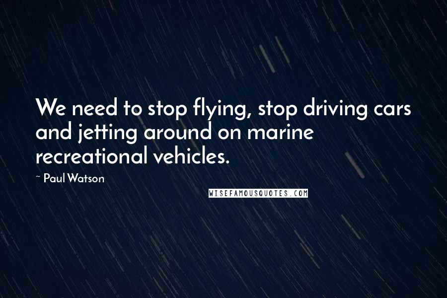 Paul Watson Quotes: We need to stop flying, stop driving cars and jetting around on marine recreational vehicles.