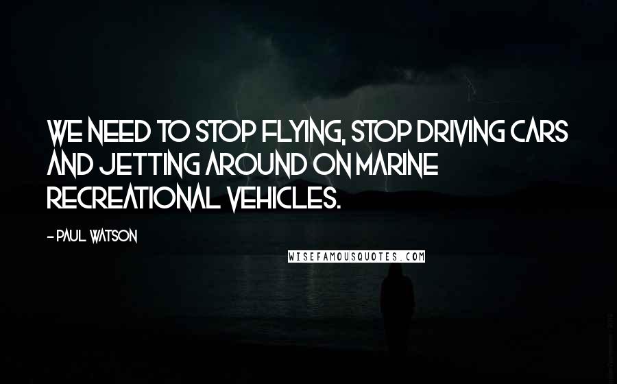 Paul Watson Quotes: We need to stop flying, stop driving cars and jetting around on marine recreational vehicles.