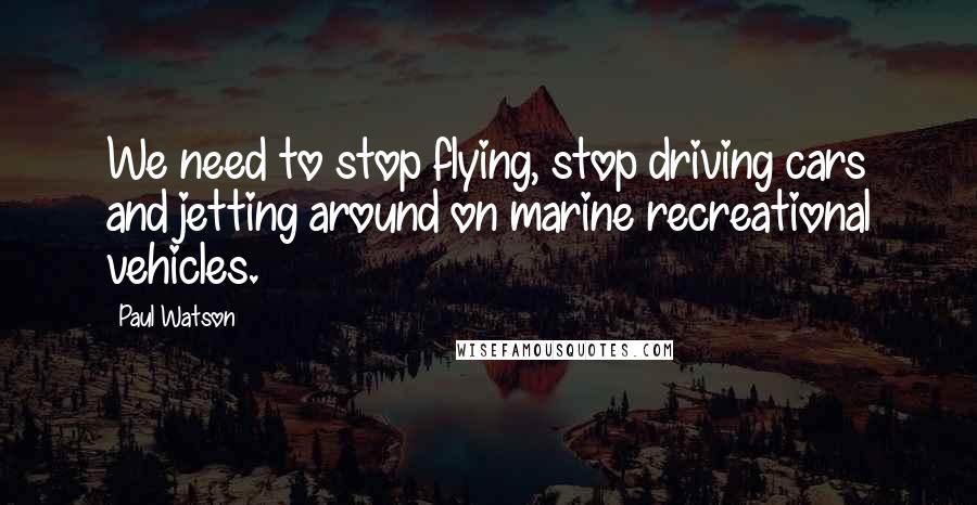 Paul Watson Quotes: We need to stop flying, stop driving cars and jetting around on marine recreational vehicles.