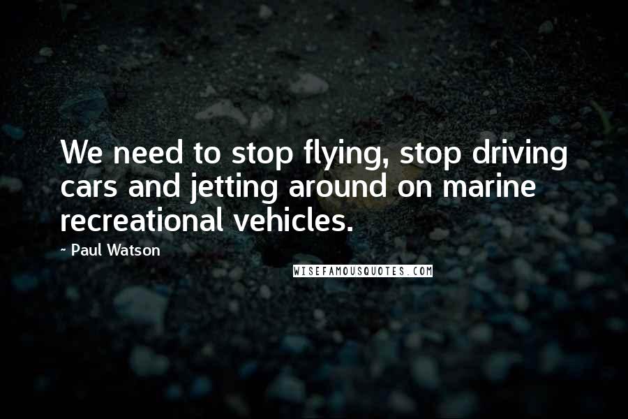 Paul Watson Quotes: We need to stop flying, stop driving cars and jetting around on marine recreational vehicles.