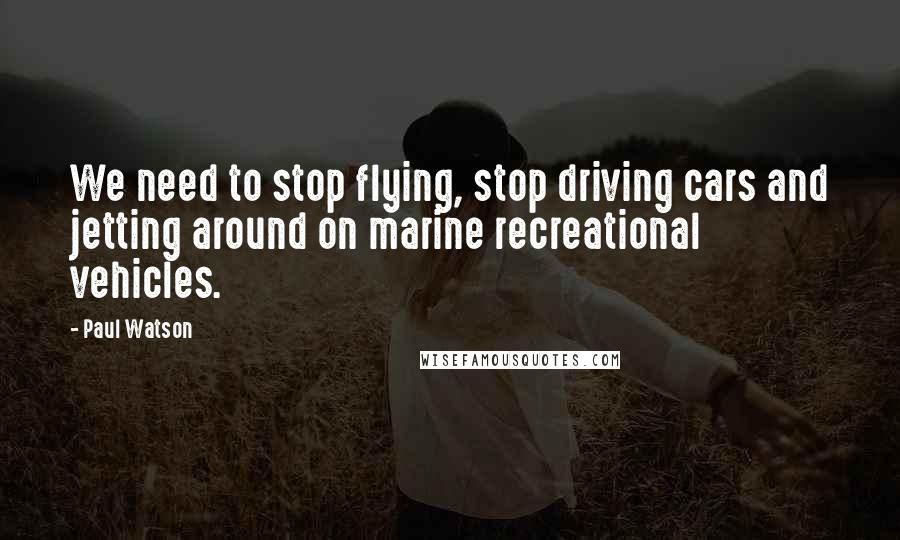 Paul Watson Quotes: We need to stop flying, stop driving cars and jetting around on marine recreational vehicles.