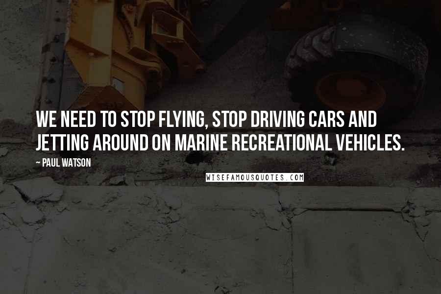 Paul Watson Quotes: We need to stop flying, stop driving cars and jetting around on marine recreational vehicles.