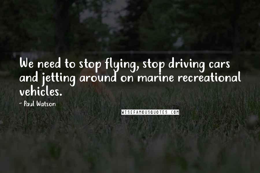 Paul Watson Quotes: We need to stop flying, stop driving cars and jetting around on marine recreational vehicles.
