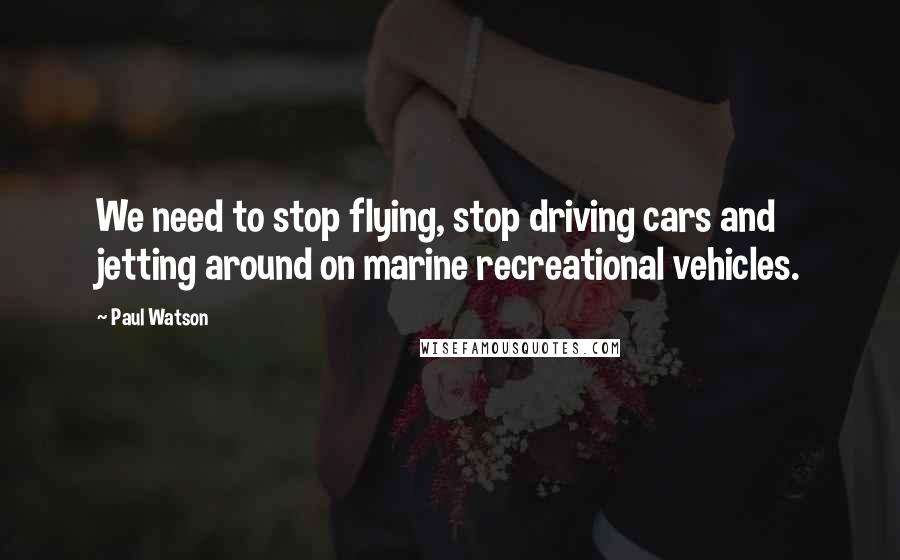 Paul Watson Quotes: We need to stop flying, stop driving cars and jetting around on marine recreational vehicles.