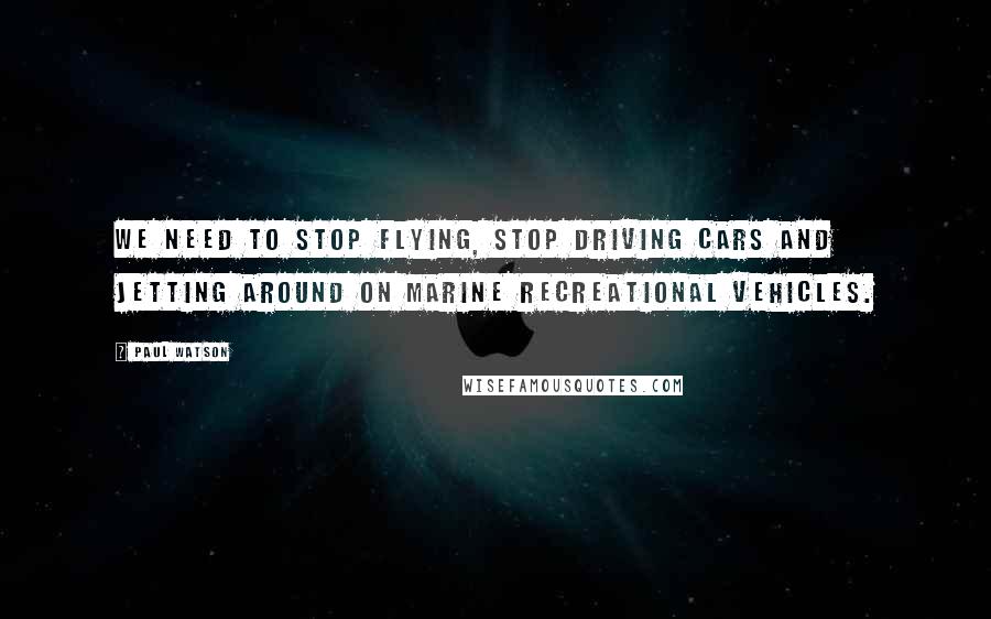 Paul Watson Quotes: We need to stop flying, stop driving cars and jetting around on marine recreational vehicles.