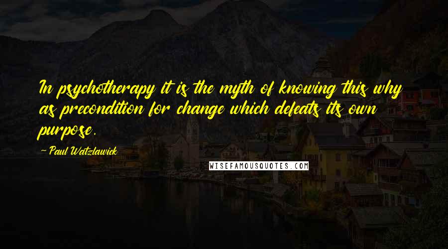 Paul Watzlawick Quotes: In psychotherapy it is the myth of knowing this why as precondition for change which defeats its own purpose.