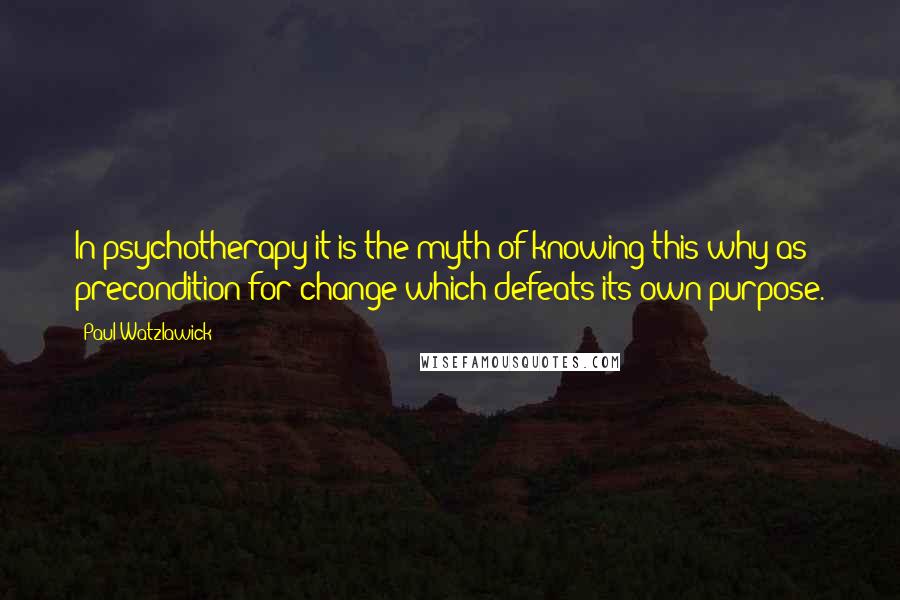 Paul Watzlawick Quotes: In psychotherapy it is the myth of knowing this why as precondition for change which defeats its own purpose.