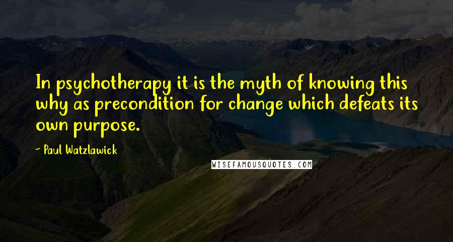 Paul Watzlawick Quotes: In psychotherapy it is the myth of knowing this why as precondition for change which defeats its own purpose.