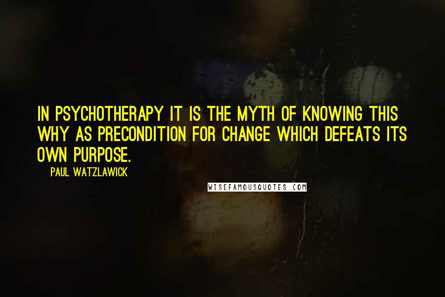 Paul Watzlawick Quotes: In psychotherapy it is the myth of knowing this why as precondition for change which defeats its own purpose.