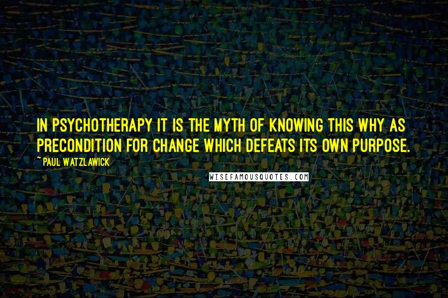 Paul Watzlawick Quotes: In psychotherapy it is the myth of knowing this why as precondition for change which defeats its own purpose.