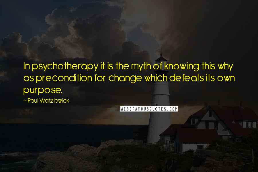 Paul Watzlawick Quotes: In psychotherapy it is the myth of knowing this why as precondition for change which defeats its own purpose.