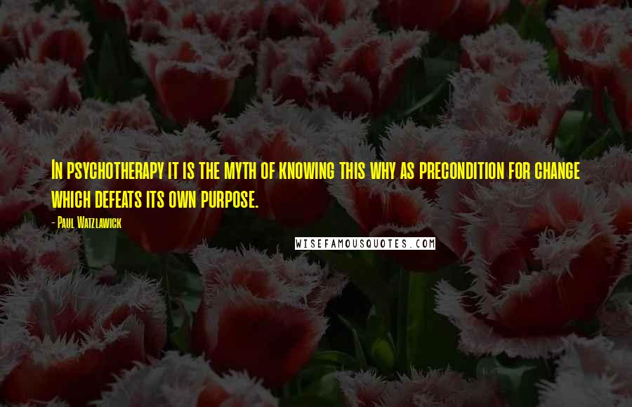 Paul Watzlawick Quotes: In psychotherapy it is the myth of knowing this why as precondition for change which defeats its own purpose.