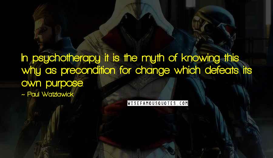 Paul Watzlawick Quotes: In psychotherapy it is the myth of knowing this why as precondition for change which defeats its own purpose.