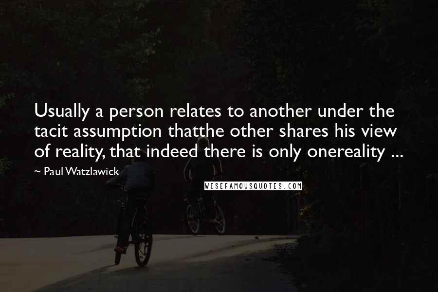 Paul Watzlawick Quotes: Usually a person relates to another under the tacit assumption thatthe other shares his view of reality, that indeed there is only onereality ...