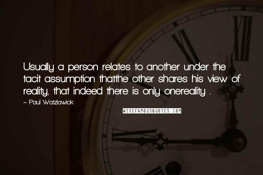 Paul Watzlawick Quotes: Usually a person relates to another under the tacit assumption thatthe other shares his view of reality, that indeed there is only onereality ...