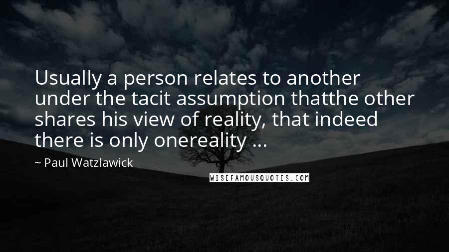 Paul Watzlawick Quotes: Usually a person relates to another under the tacit assumption thatthe other shares his view of reality, that indeed there is only onereality ...