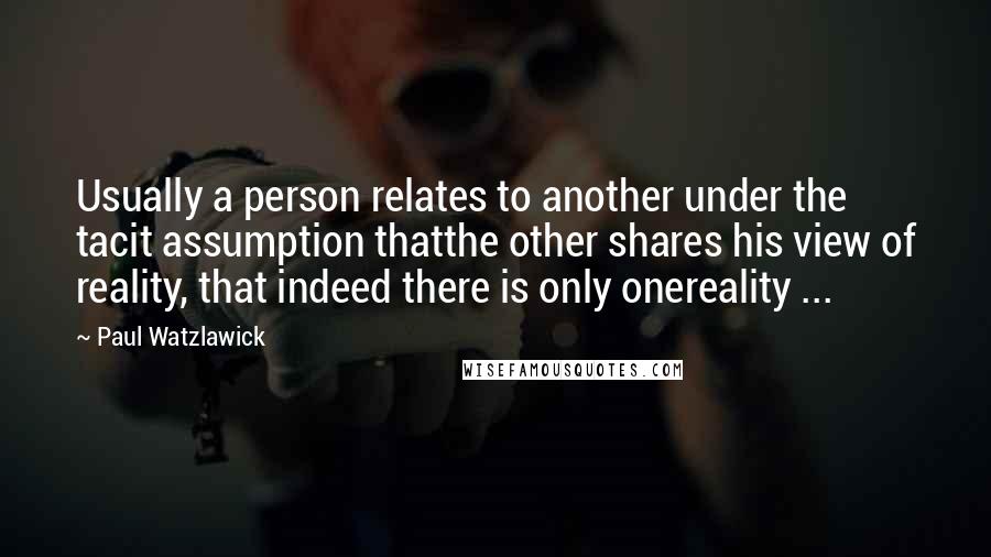 Paul Watzlawick Quotes: Usually a person relates to another under the tacit assumption thatthe other shares his view of reality, that indeed there is only onereality ...