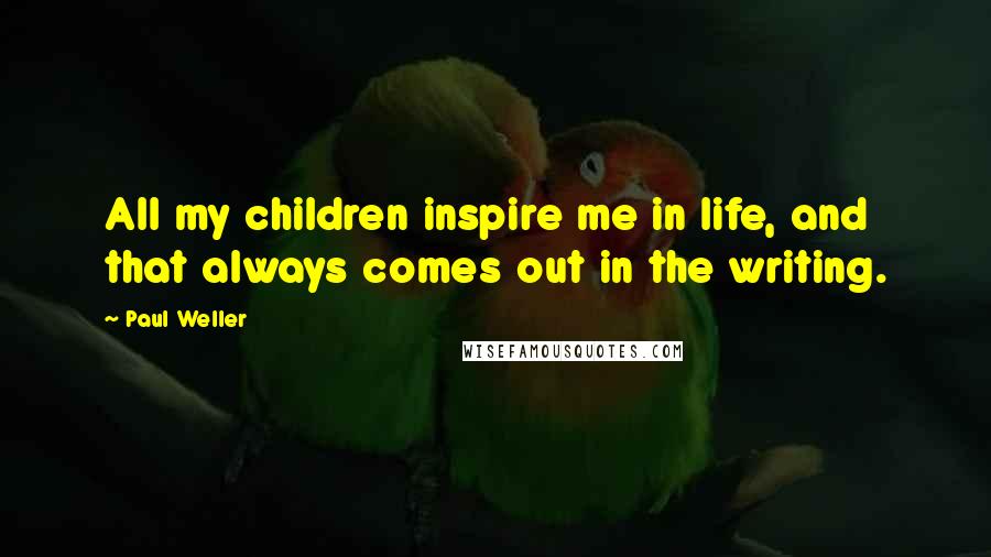 Paul Weller Quotes: All my children inspire me in life, and that always comes out in the writing.