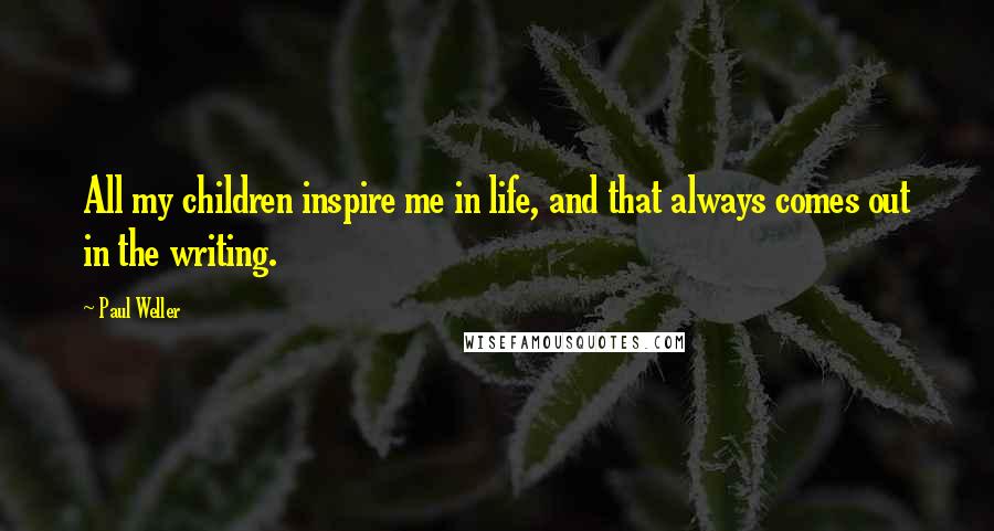 Paul Weller Quotes: All my children inspire me in life, and that always comes out in the writing.